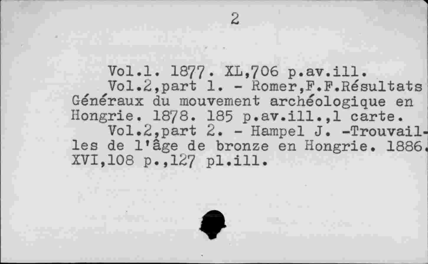 ﻿2
Vol.l. 1877. XL,706 p.av.ill.
zVol.2,part 1. - Romer,F.F.Résultats Généraux du mouvement archéologique en Hongrie. 1878. 185 p.av.ill.,1 carte.
Vol.2,part 2. - Hampel J. -Trouvail les de l’âge de bronze en Hongrie. 1886 XVI,108 p.,127 pl.ill.